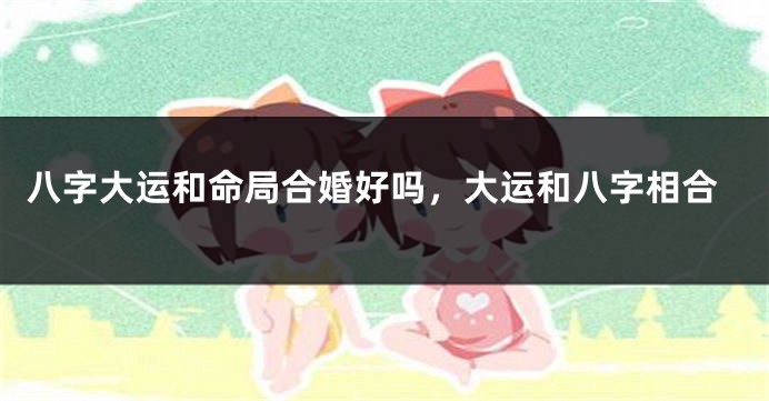 八字大运和命局合婚好吗，大运和八字相合