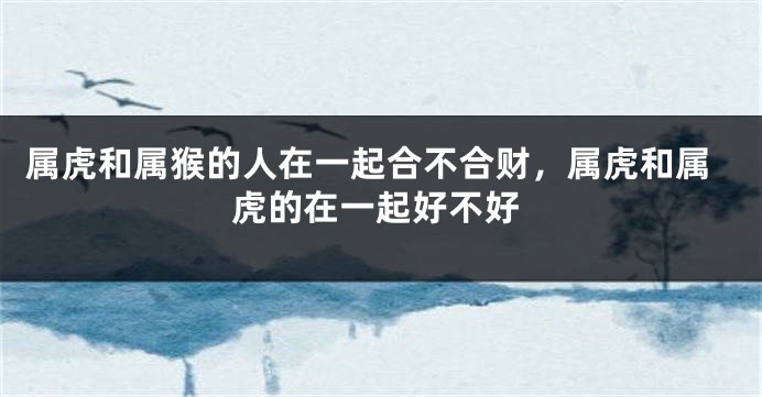 属虎和属猴的人在一起合不合财，属虎和属虎的在一起好不好