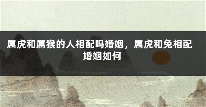 属虎和属猴的人相配吗婚姻，属虎和兔相配婚姻如何