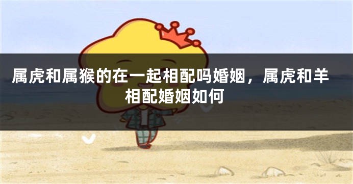 属虎和属猴的在一起相配吗婚姻，属虎和羊相配婚姻如何