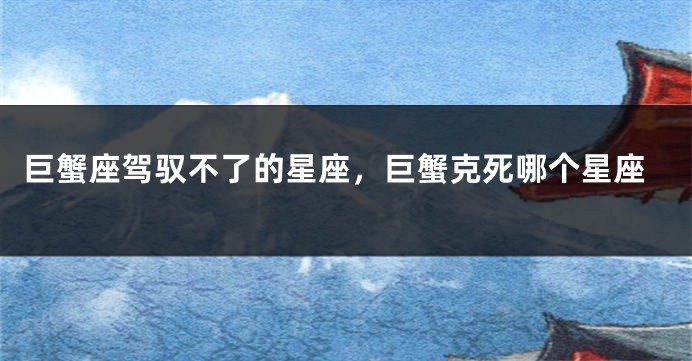 巨蟹座驾驭不了的星座，巨蟹克死哪个星座
