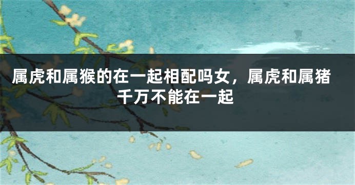 属虎和属猴的在一起相配吗女，属虎和属猪千万不能在一起