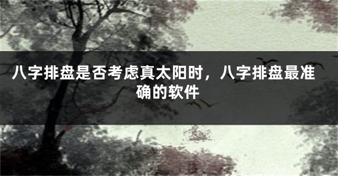 八字排盘是否考虑真太阳时,八字排盘最准确的软件