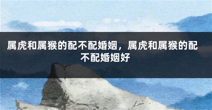 属虎和属猴的配不配婚姻，属虎和属猴的配不配婚姻好