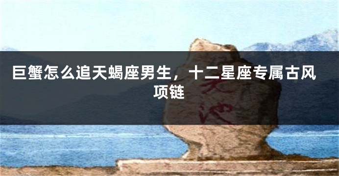 巨蟹怎么追天蝎座男生，十二星座专属古风项链