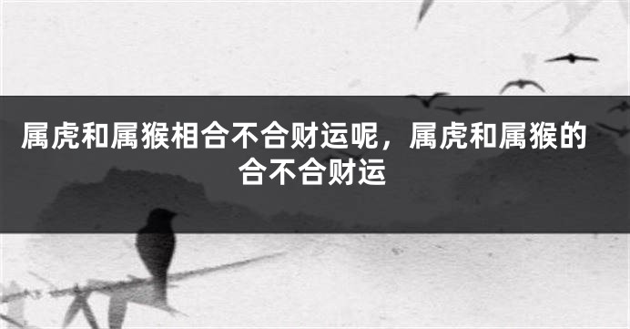 属虎和属猴相合不合财运呢，属虎和属猴的合不合财运