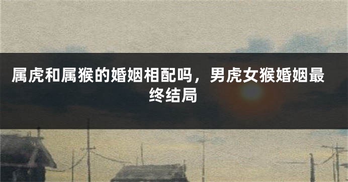 属虎和属猴的婚姻相配吗，男虎女猴婚姻最终结局
