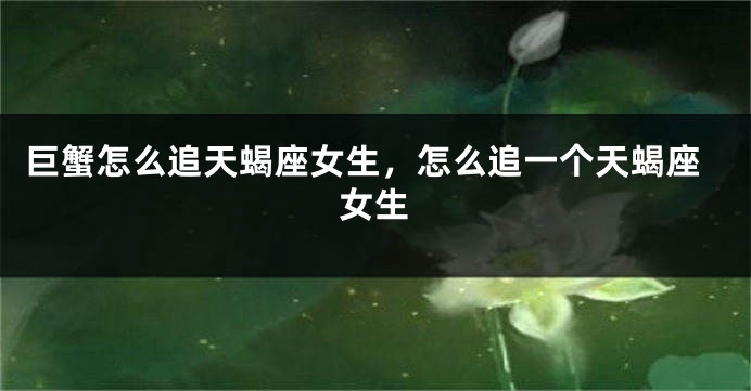 巨蟹怎么追天蝎座女生，怎么追一个天蝎座女生