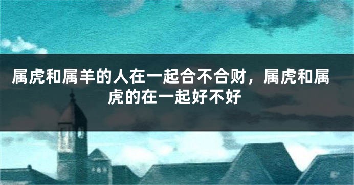 属虎和属羊的人在一起合不合财，属虎和属虎的在一起好不好