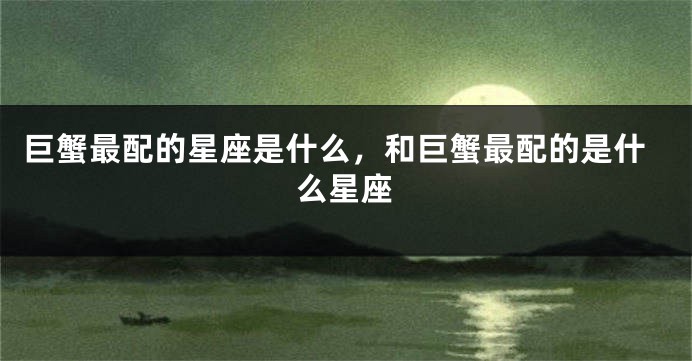 巨蟹最配的星座是什么，和巨蟹最配的是什么星座
