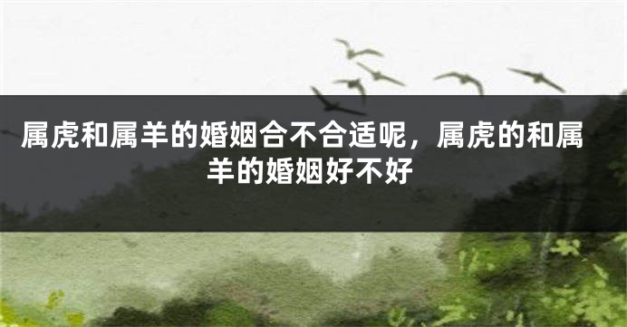 属虎和属羊的婚姻合不合适呢，属虎的和属羊的婚姻好不好