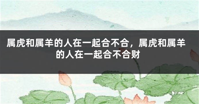 属虎和属羊的人在一起合不合，属虎和属羊的人在一起合不合财