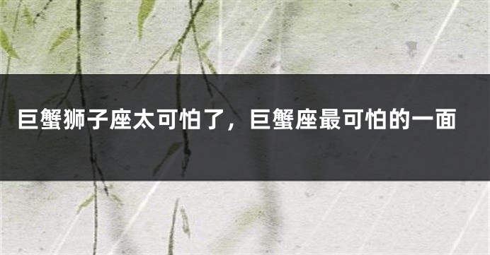 巨蟹狮子座太可怕了，巨蟹座最可怕的一面