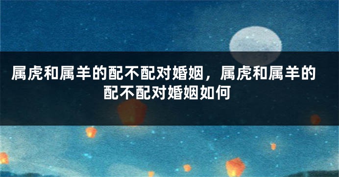 属虎和属羊的配不配对婚姻，属虎和属羊的配不配对婚姻如何