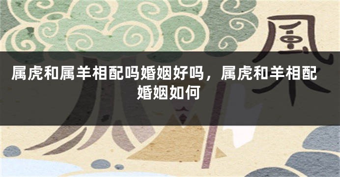属虎和属羊相配吗婚姻好吗，属虎和羊相配婚姻如何