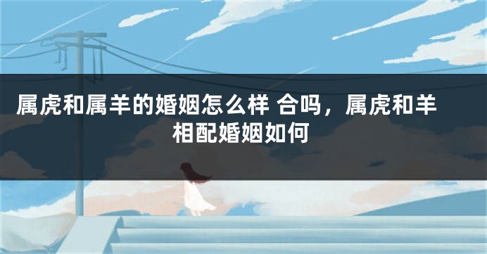 属虎和属羊的婚姻怎么样 合吗，属虎和羊相配婚姻如何