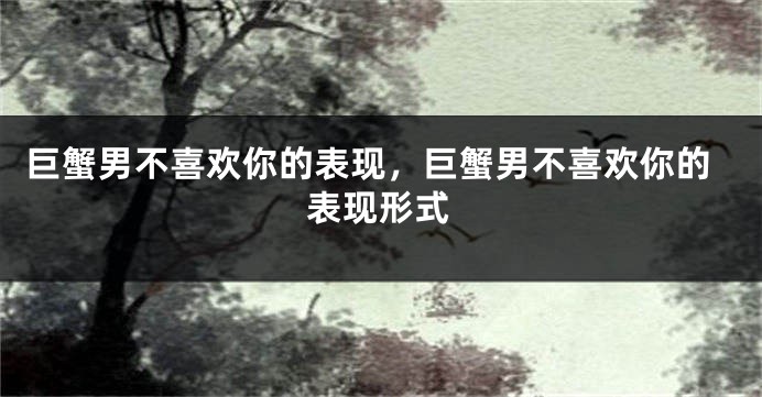 巨蟹男不喜欢你的表现，巨蟹男不喜欢你的表现形式