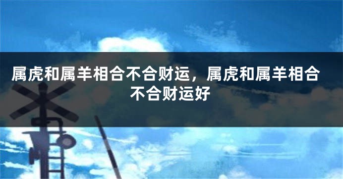 属虎和属羊相合不合财运，属虎和属羊相合不合财运好