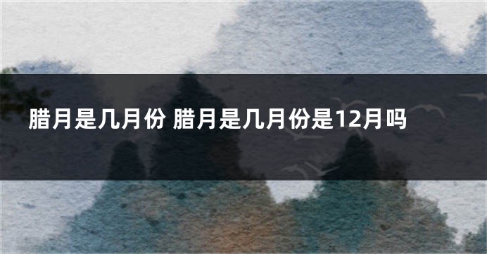 腊月是几月份 腊月是几月份是12月吗