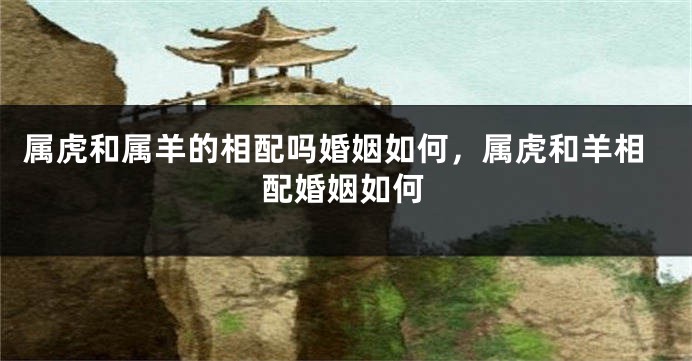 属虎和属羊的相配吗婚姻如何，属虎和羊相配婚姻如何
