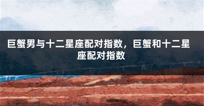 巨蟹男与十二星座配对指数，巨蟹和十二星座配对指数