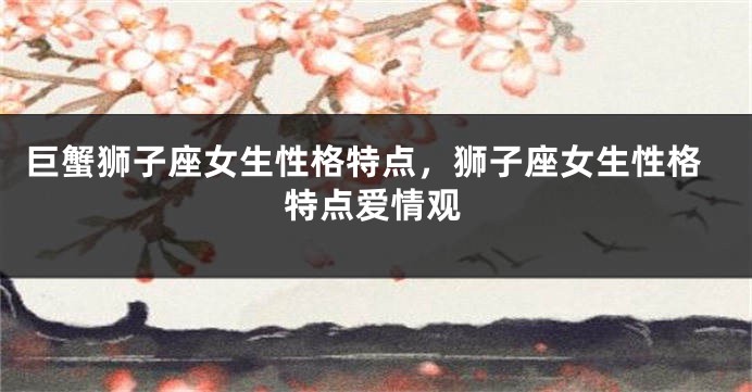 巨蟹狮子座女生性格特点，狮子座女生性格特点爱情观