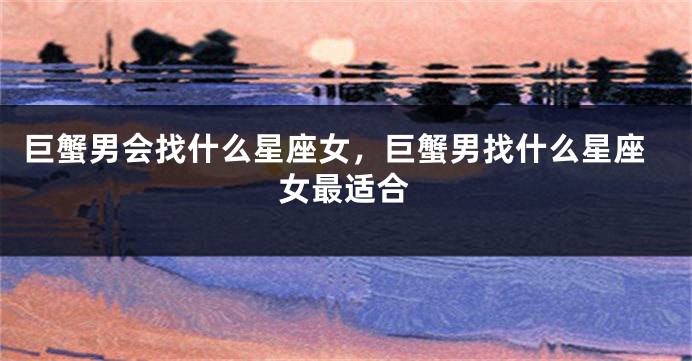 巨蟹男会找什么星座女，巨蟹男找什么星座女最适合