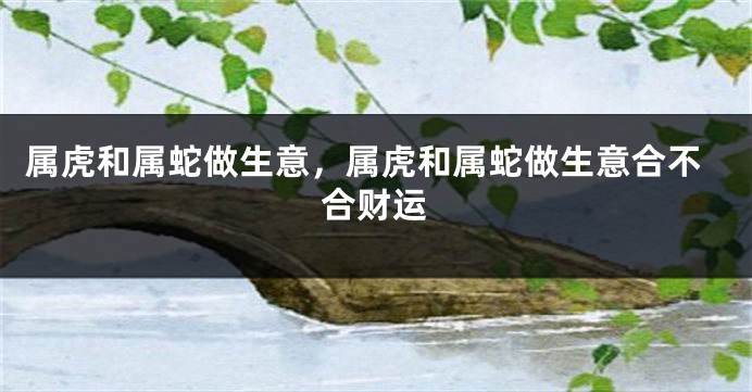 属虎和属蛇做生意，属虎和属蛇做生意合不合财运