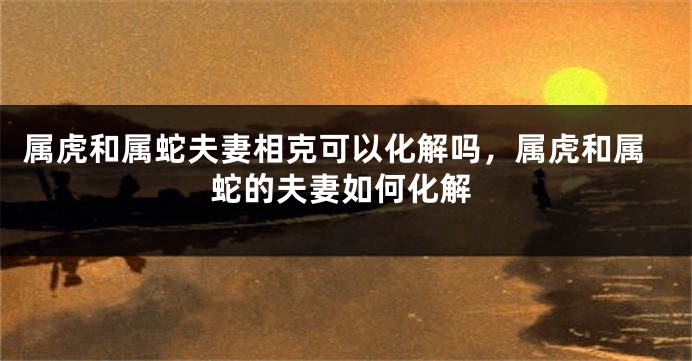 属虎和属蛇夫妻相克可以化解吗，属虎和属蛇的夫妻如何化解