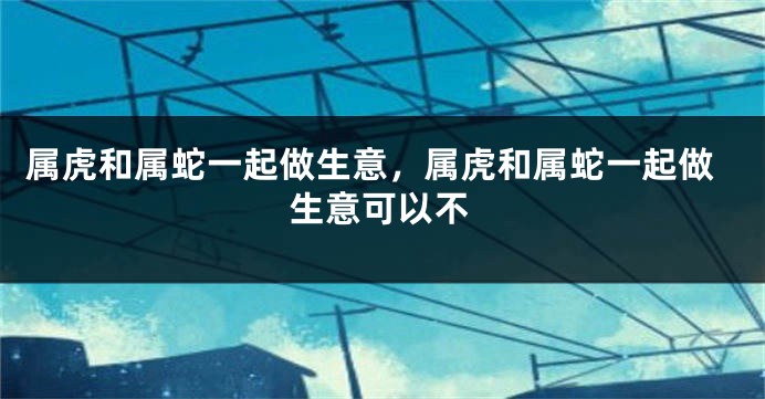 属虎和属蛇一起做生意，属虎和属蛇一起做生意可以不