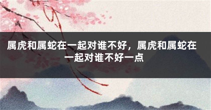 属虎和属蛇在一起对谁不好，属虎和属蛇在一起对谁不好一点