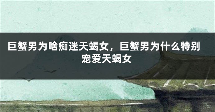 巨蟹男为啥痴迷天蝎女，巨蟹男为什么特别宠爱天蝎女
