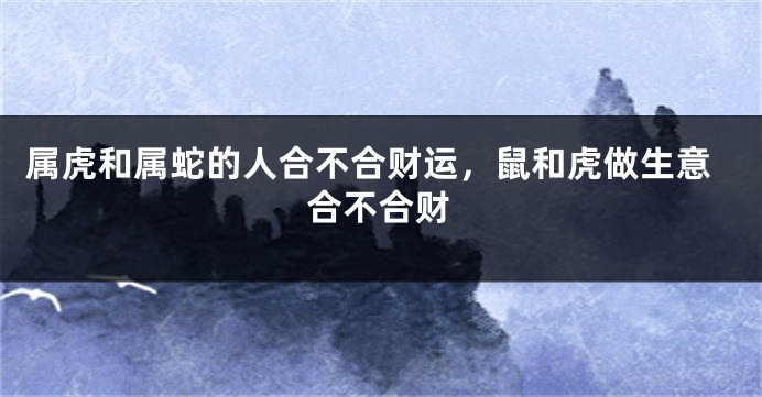 属虎和属蛇的人合不合财运，鼠和虎做生意合不合财