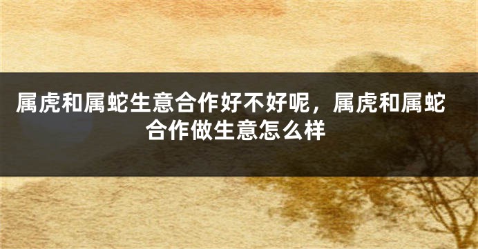 属虎和属蛇生意合作好不好呢，属虎和属蛇合作做生意怎么样