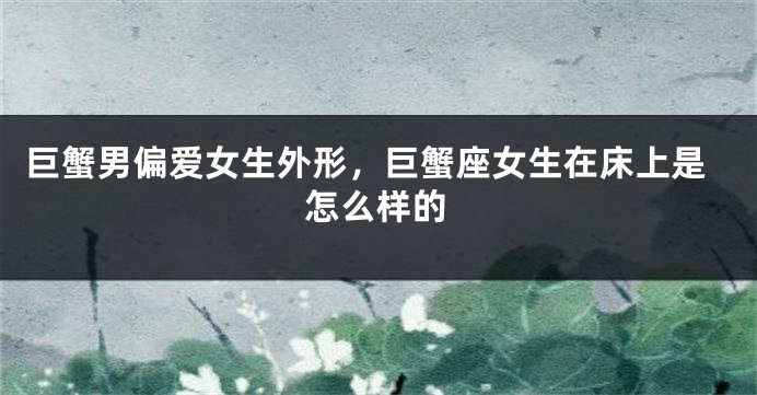 巨蟹男偏爱女生外形，巨蟹座女生在床上是怎么样的