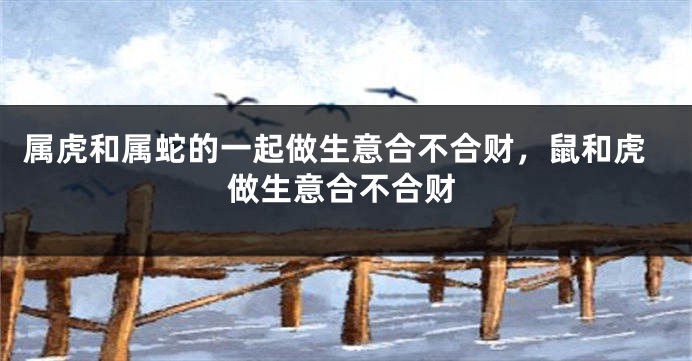 属虎和属蛇的一起做生意合不合财，鼠和虎做生意合不合财