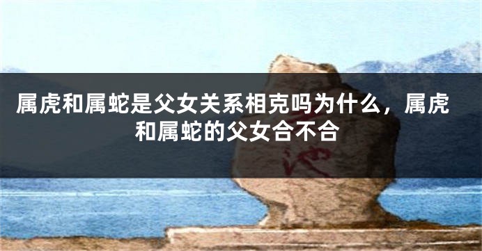 属虎和属蛇是父女关系相克吗为什么，属虎和属蛇的父女合不合