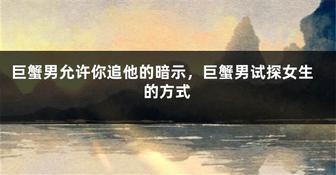 巨蟹男允许你追他的暗示，巨蟹男试探女生的方式