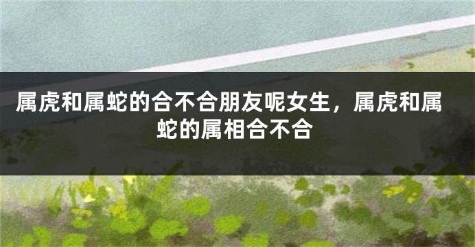 属虎和属蛇的合不合朋友呢女生，属虎和属蛇的属相合不合