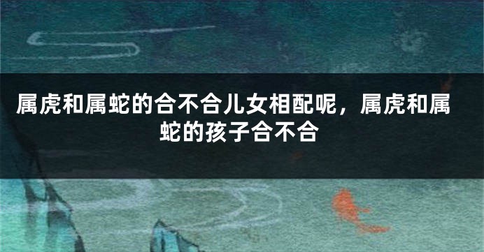 属虎和属蛇的合不合儿女相配呢，属虎和属蛇的孩子合不合