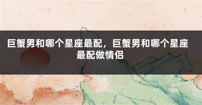 巨蟹男和哪个星座最配，巨蟹男和哪个星座最配做情侣