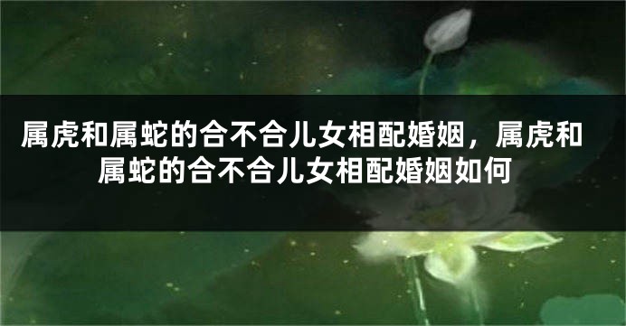 属虎和属蛇的合不合儿女相配婚姻，属虎和属蛇的合不合儿女相配婚姻如何