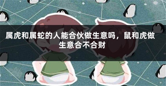 属虎和属蛇的人能合伙做生意吗，鼠和虎做生意合不合财