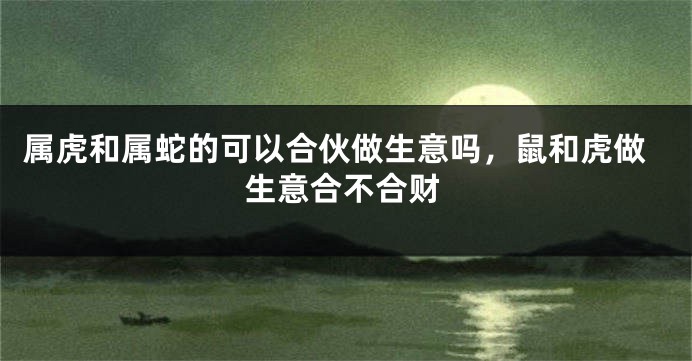 属虎和属蛇的可以合伙做生意吗，鼠和虎做生意合不合财