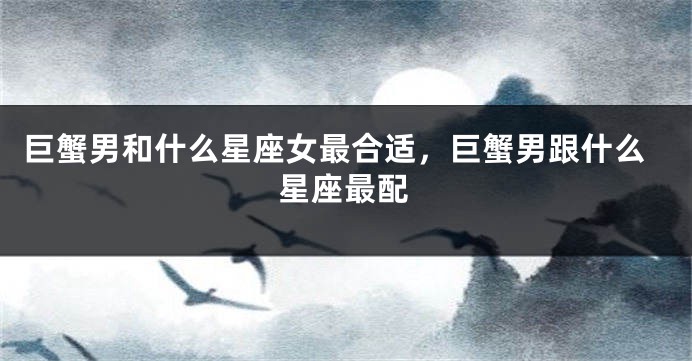巨蟹男和什么星座女最合适，巨蟹男跟什么星座最配