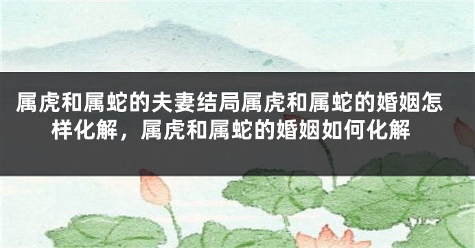 属虎和属蛇的夫妻结局属虎和属蛇的婚姻怎样化解，属虎和属蛇的婚姻如何化解
