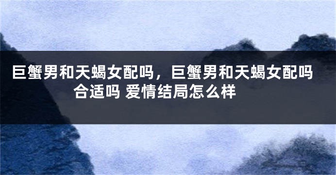 巨蟹男和天蝎女配吗，巨蟹男和天蝎女配吗 合适吗 爱情结局怎么样