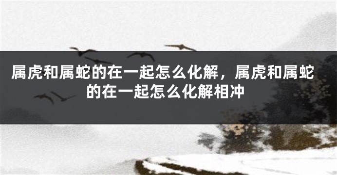属虎和属蛇的在一起怎么化解，属虎和属蛇的在一起怎么化解相冲