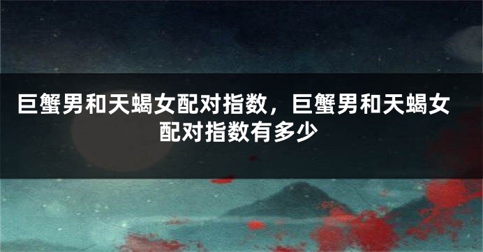巨蟹男和天蝎女配对指数，巨蟹男和天蝎女配对指数有多少