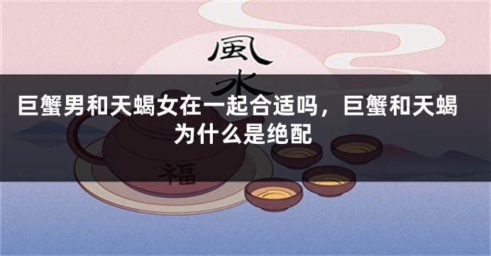 巨蟹男和天蝎女在一起合适吗，巨蟹和天蝎为什么是绝配